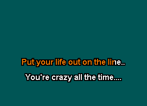 Put your life out on the line..

You're crazy all the time....