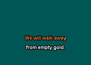 We will walk away

from empty gold.