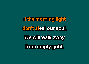 lfthe morning light

don't steal our soul,

We will walk away

from empty gold.