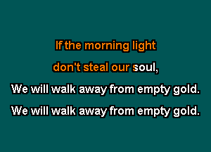 lfthe morning light
don't steal our soul,

We will walk away from empty gold.

We will walk away from empty gold.