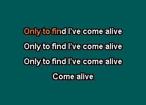 Only to find We come alive

Only to fund I've come alive

Only to find I've come alive

Come alive