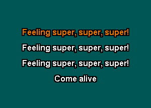 Feeling super, super, super!

Feeling super, super, super!

Feeling super, super, super!

Come alive