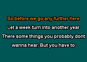 So before we go any further here
Let a week turn into another year
There some things you probably dont

wanna hear, But you have to