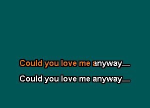 Could you love me anyway....

Could you love me anyway....