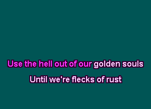 Use the hell out of our golden souls

Until we're flecks of rust