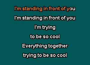 I'm standing in front of you

I'm standing in front ofyou

I'm trying
to be so cool
Everything together

trying to be so cool