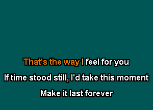 That's the way I feel for you

Iftime stood still. I'd take this moment

Make it last forever