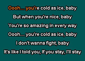 Oooh.... you're cold as ice, baby
But when you're nice, baby
You're so amazing in every way
Oooh.... you're cold as ice, baby
I don't wanna fight, baby
It's like I told you, lfyou stay, I'll stay