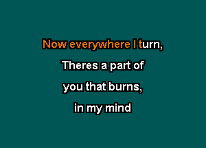 Now everywhere I turn,

Theres a part of
you that burns,

in my mind