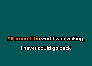 All around the world was waking,

lnever could go back