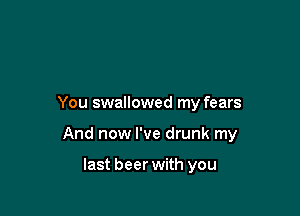You swallowed my fears

And now I've drunk my

last beer with you