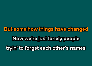 But some how things have changed
Now we're just lonely people

tryin' to forget each other's names