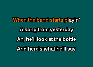 When the band starts playin'
A song from yesterday
Ah, he'll look at the bottle

And here's what he'll say
