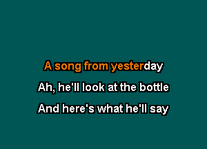 A song from yesterday
Ah, he'll look at the bottle

And here's what he'll say