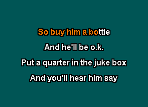 80 buy him a bottle
And he'll be o.k.

Put a quarter in the juke box

And you'll hear him say