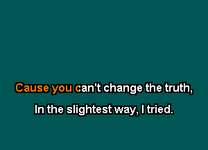 Cause you can't change the truth,

In the slightest way, I tried.