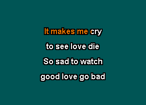 It makes me cry

to see love die
So sad to watch

good love go bad