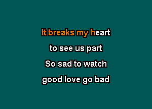 It breaks my heart

to see us part
So sad to watch

good love go bad