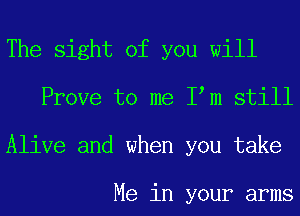 The sight of you will
Prove to me Iom still
Alive and when you take

Me in your arms