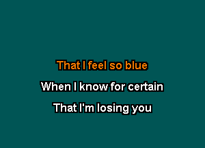 That I feel so blue

When I know for certain

That I'm losing you