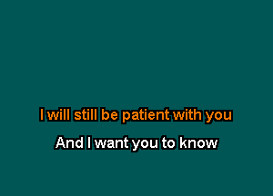 I will still be patient with you

And I want you to know