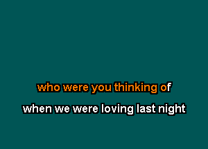 who were you thinking of

when we were loving last night