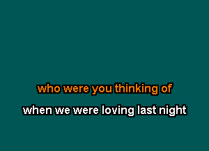 who were you thinking of

when we were loving last night