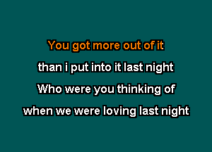 You got more out of it
than i put into it last night
Who were you thinking of

when we were loving last night