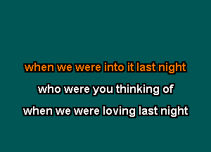 when we were into it last night

who were you thinking of

when we were loving last night