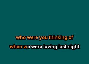 who were you thinking of

when we were loving last night