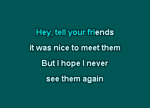 Hey, tell your friends

it was nice to meet them

But I hope I never

see them again