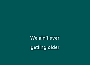 We ain't ever

getting older