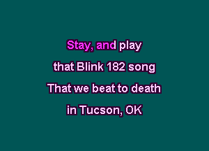 Stay, and play
that Blink 182 song

That we beat to death

in Tucson, OK