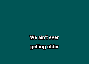 We ain't ever

getting older