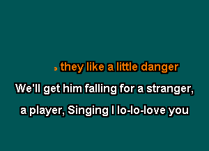 Boys they like a little danger

We'll get him falling for a stranger,

a player, Singing I lo-lo-love you