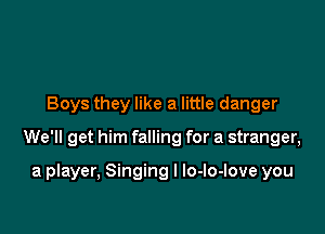 Boys they like a little danger

We'll get him falling for a stranger,

a player, Singing I lo-lo-love you