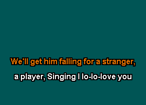 We'll get him falling for a stranger,

a player, Singing I lo-lo-love you