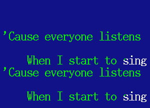 Cause everyone listens

When I start to sing
Cause everyone listens

When I start to sing