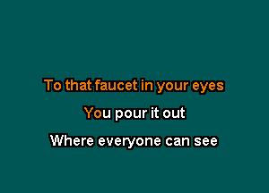 To that faucet in your eyes

You pour it out

Where everyone can see
