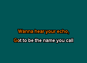 Wanna hear your echo,

Got to be the name you call