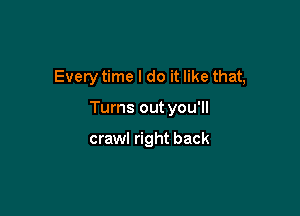 Every time I do it like that,

Turns out you'll

crawl right back