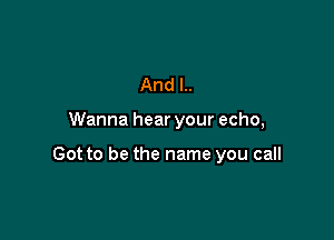 And I..

Wanna hear your echo,

Got to be the name you call