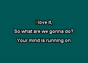 I love it,

So what are we gonna do?

Your mind is running on