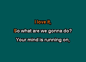 I love it,

So what are we gonna do?

Your mind is running on,