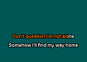 Don't question I'm not alone

Somehow I'll fund my way home