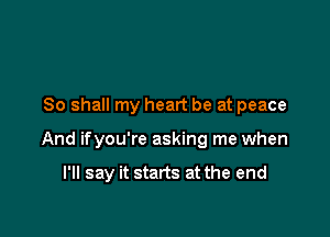 80 shall my heart be at peace

And ifyou're asking me when

I'll say it starts at the end