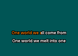 One world we all come from

One world we melt into one
