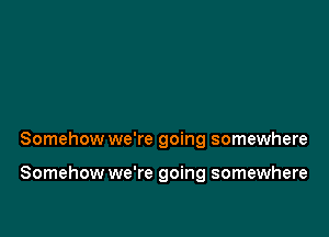 Somehow we're going somewhere

Somehow we're going somewhere