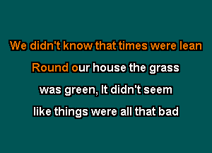 We didn't know that times were lean
Round our house the grass
was green, It didn't seem

like things were all that bad