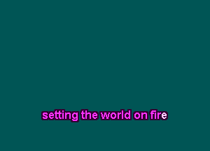 setting the world on fire